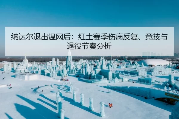 纳达尔退出温网后：红土赛季伤病反复、竞技与退役节奏分析