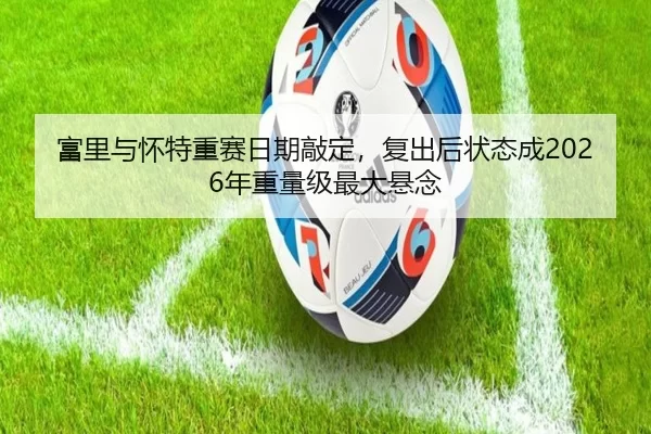 富里与怀特重赛日期敲定，复出后状态成2026年重量级最大悬念